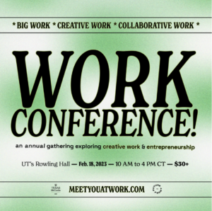 WORK IS AN ANNUAL CONFERENCE, RETURNING ON FEB. 18, 2023 TO ROWLING HALL IN AUSTIN. From panels to art tours to hands-on sessions, come through to hear from women & LGBTQ+ leaders in creative industry, entrepreneurship, tech, nonprofits & the arts.