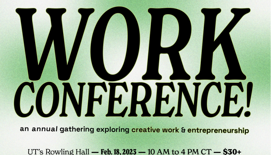 WORK IS AN ANNUAL CONFERENCE, RETURNING ON FEB. 18, 2023 TO ROWLING HALL IN AUSTIN. From panels to art tours to hands-on sessions, come through to hear from women & LGBTQ+ leaders in creative industry, entrepreneurship, tech, nonprofits & the arts.